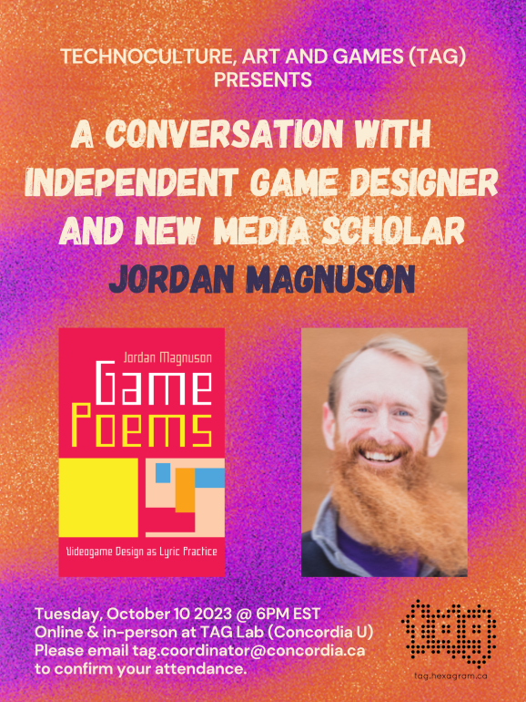 Event poster that reads: "TECHNOCULTURE, ART AND GAMES (TAG) PRESENTS A CONVERSATION WITH INDEPENDENT GAME DESIGNER AND NEW MEDIA SCHOLAR JORDAN MAGNUSON Tuesday, October 10 2023 @ 6PM EST Online & in-person at TAG Lab (Concordia University) Please email tag.coordinator@concordia.ca to confirm your attendance."
